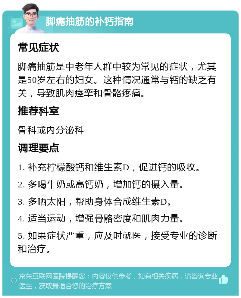 脚痛抽筋的补钙指南 常见症状 脚痛抽筋是中老年人群中较为常见的症状，尤其是50岁左右的妇女。这种情况通常与钙的缺乏有关，导致肌肉痉挛和骨骼疼痛。 推荐科室 骨科或内分泌科 调理要点 1. 补充柠檬酸钙和维生素D，促进钙的吸收。 2. 多喝牛奶或高钙奶，增加钙的摄入量。 3. 多晒太阳，帮助身体合成维生素D。 4. 适当运动，增强骨骼密度和肌肉力量。 5. 如果症状严重，应及时就医，接受专业的诊断和治疗。