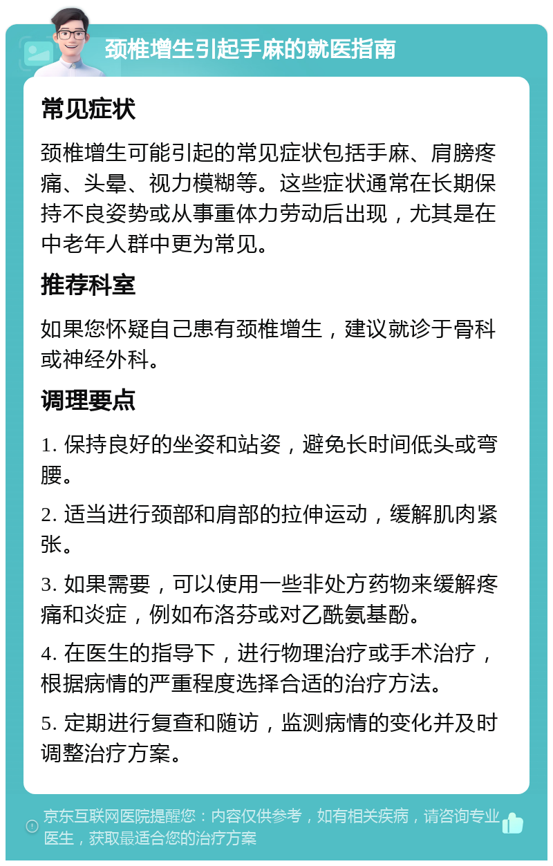 颈椎增生引起手麻的就医指南 常见症状 颈椎增生可能引起的常见症状包括手麻、肩膀疼痛、头晕、视力模糊等。这些症状通常在长期保持不良姿势或从事重体力劳动后出现，尤其是在中老年人群中更为常见。 推荐科室 如果您怀疑自己患有颈椎增生，建议就诊于骨科或神经外科。 调理要点 1. 保持良好的坐姿和站姿，避免长时间低头或弯腰。 2. 适当进行颈部和肩部的拉伸运动，缓解肌肉紧张。 3. 如果需要，可以使用一些非处方药物来缓解疼痛和炎症，例如布洛芬或对乙酰氨基酚。 4. 在医生的指导下，进行物理治疗或手术治疗，根据病情的严重程度选择合适的治疗方法。 5. 定期进行复查和随访，监测病情的变化并及时调整治疗方案。