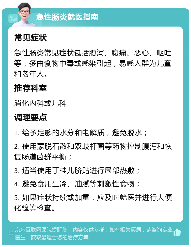 急性肠炎就医指南 常见症状 急性肠炎常见症状包括腹泻、腹痛、恶心、呕吐等，多由食物中毒或感染引起，易感人群为儿童和老年人。 推荐科室 消化内科或儿科 调理要点 1. 给予足够的水分和电解质，避免脱水； 2. 使用蒙脱石散和双歧杆菌等药物控制腹泻和恢复肠道菌群平衡； 3. 适当使用丁桂儿脐贴进行局部热敷； 4. 避免食用生冷、油腻等刺激性食物； 5. 如果症状持续或加重，应及时就医并进行大便化验等检查。