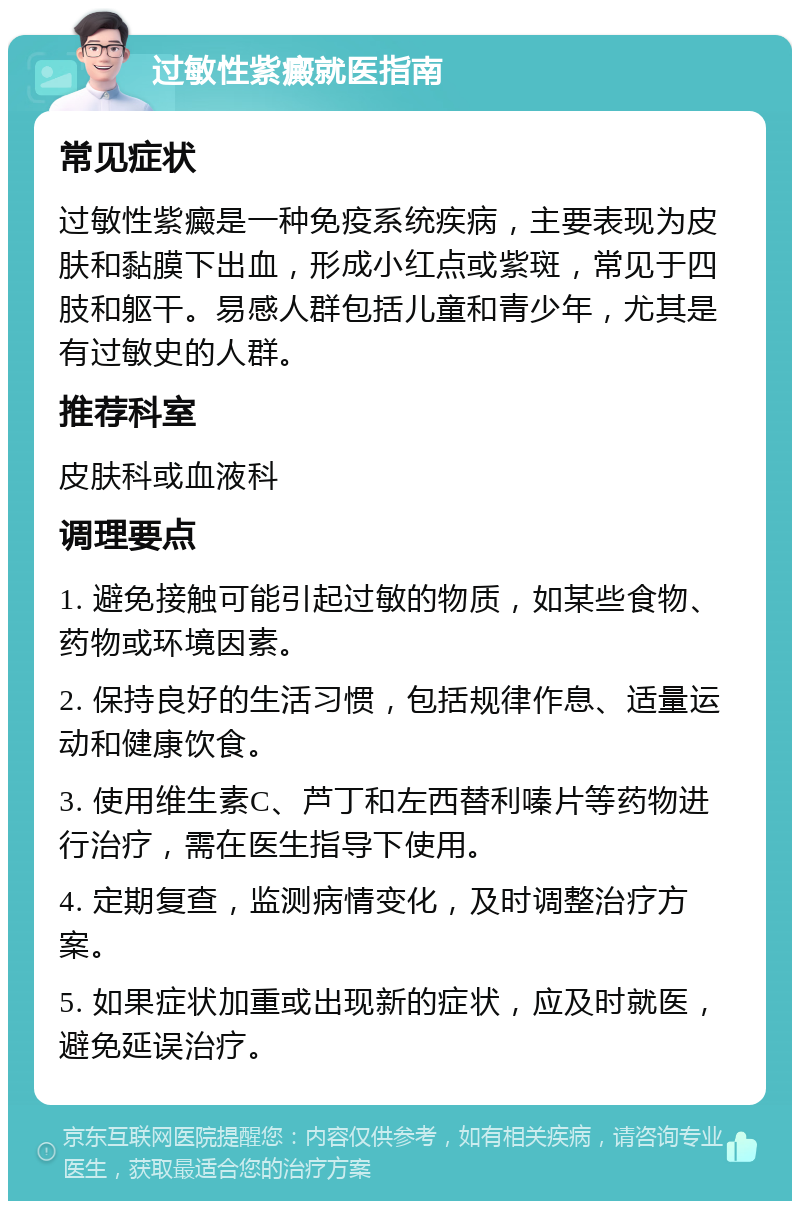 过敏性紫癜就医指南 常见症状 过敏性紫癜是一种免疫系统疾病，主要表现为皮肤和黏膜下出血，形成小红点或紫斑，常见于四肢和躯干。易感人群包括儿童和青少年，尤其是有过敏史的人群。 推荐科室 皮肤科或血液科 调理要点 1. 避免接触可能引起过敏的物质，如某些食物、药物或环境因素。 2. 保持良好的生活习惯，包括规律作息、适量运动和健康饮食。 3. 使用维生素C、芦丁和左西替利嗪片等药物进行治疗，需在医生指导下使用。 4. 定期复查，监测病情变化，及时调整治疗方案。 5. 如果症状加重或出现新的症状，应及时就医，避免延误治疗。