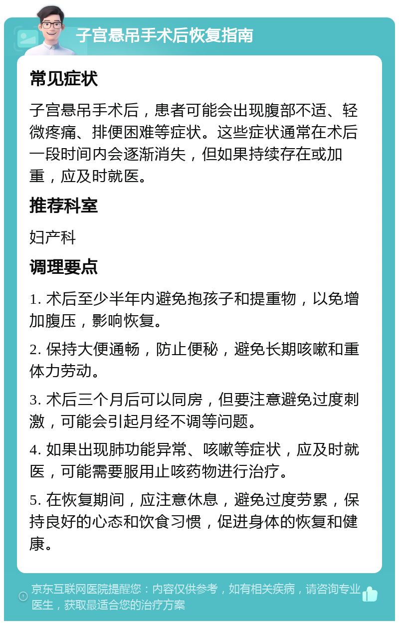 子宫悬吊手术后恢复指南 常见症状 子宫悬吊手术后，患者可能会出现腹部不适、轻微疼痛、排便困难等症状。这些症状通常在术后一段时间内会逐渐消失，但如果持续存在或加重，应及时就医。 推荐科室 妇产科 调理要点 1. 术后至少半年内避免抱孩子和提重物，以免增加腹压，影响恢复。 2. 保持大便通畅，防止便秘，避免长期咳嗽和重体力劳动。 3. 术后三个月后可以同房，但要注意避免过度刺激，可能会引起月经不调等问题。 4. 如果出现肺功能异常、咳嗽等症状，应及时就医，可能需要服用止咳药物进行治疗。 5. 在恢复期间，应注意休息，避免过度劳累，保持良好的心态和饮食习惯，促进身体的恢复和健康。