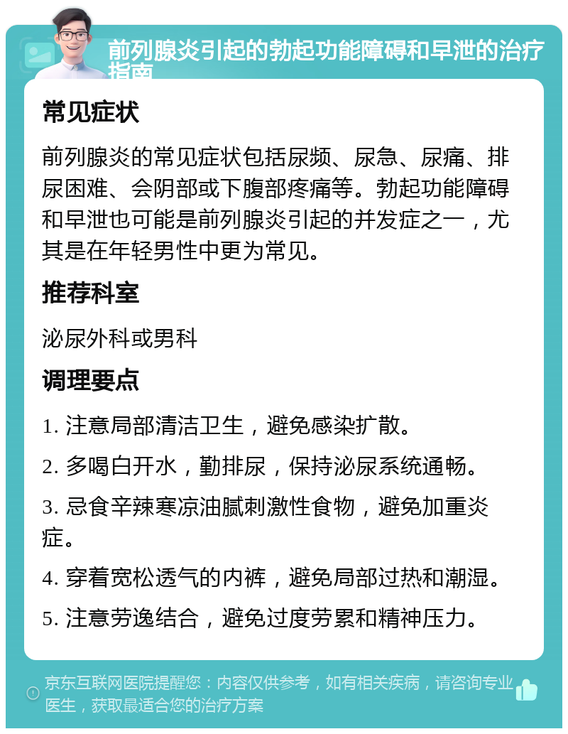 前列腺炎引起的勃起功能障碍和早泄的治疗指南 常见症状 前列腺炎的常见症状包括尿频、尿急、尿痛、排尿困难、会阴部或下腹部疼痛等。勃起功能障碍和早泄也可能是前列腺炎引起的并发症之一，尤其是在年轻男性中更为常见。 推荐科室 泌尿外科或男科 调理要点 1. 注意局部清洁卫生，避免感染扩散。 2. 多喝白开水，勤排尿，保持泌尿系统通畅。 3. 忌食辛辣寒凉油腻刺激性食物，避免加重炎症。 4. 穿着宽松透气的内裤，避免局部过热和潮湿。 5. 注意劳逸结合，避免过度劳累和精神压力。