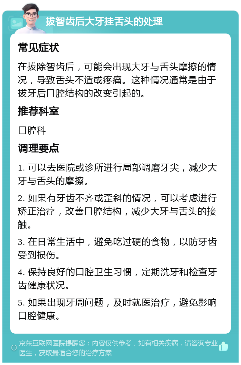 拔智齿后大牙挂舌头的处理 常见症状 在拔除智齿后，可能会出现大牙与舌头摩擦的情况，导致舌头不适或疼痛。这种情况通常是由于拔牙后口腔结构的改变引起的。 推荐科室 口腔科 调理要点 1. 可以去医院或诊所进行局部调磨牙尖，减少大牙与舌头的摩擦。 2. 如果有牙齿不齐或歪斜的情况，可以考虑进行矫正治疗，改善口腔结构，减少大牙与舌头的接触。 3. 在日常生活中，避免吃过硬的食物，以防牙齿受到损伤。 4. 保持良好的口腔卫生习惯，定期洗牙和检查牙齿健康状况。 5. 如果出现牙周问题，及时就医治疗，避免影响口腔健康。