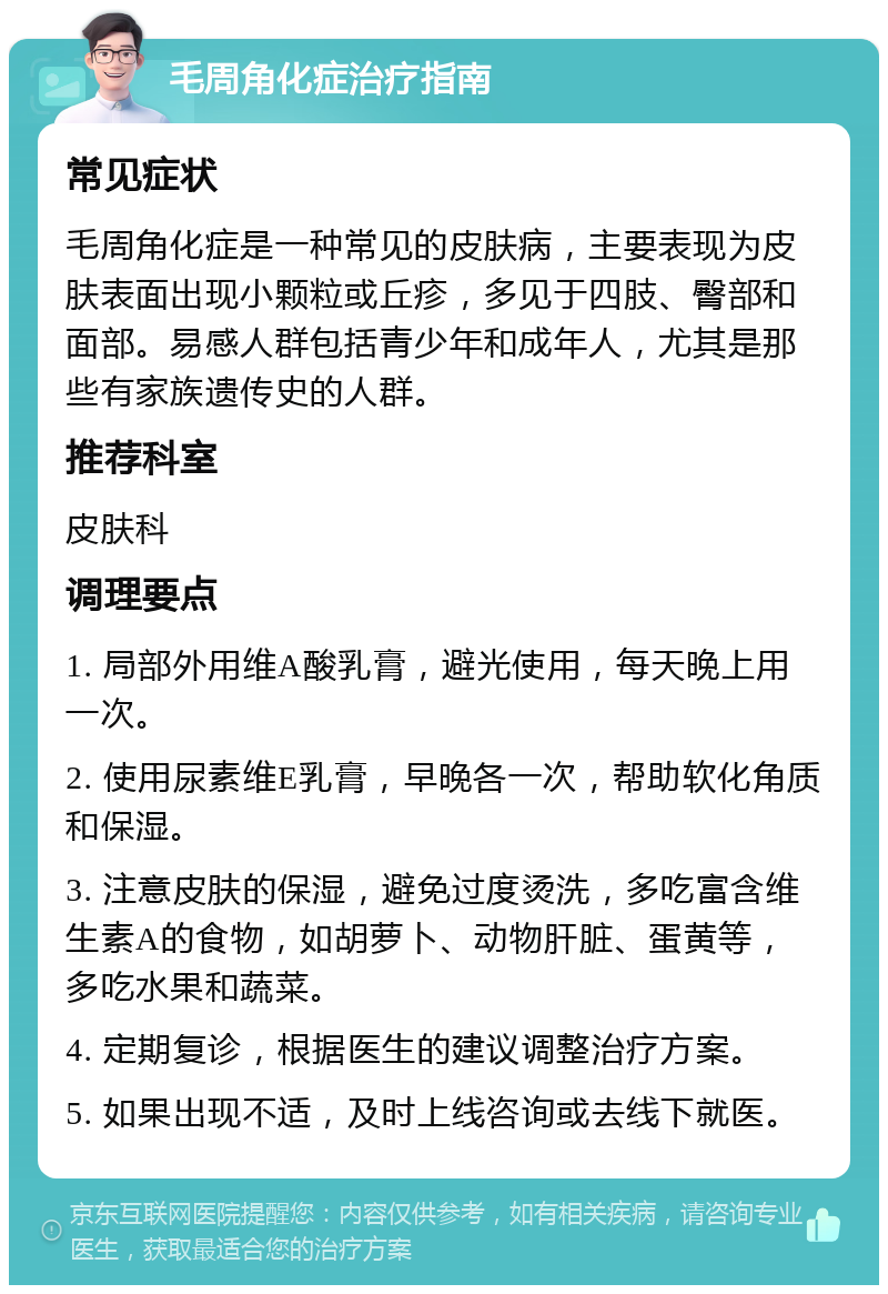 毛周角化症治疗指南 常见症状 毛周角化症是一种常见的皮肤病，主要表现为皮肤表面出现小颗粒或丘疹，多见于四肢、臀部和面部。易感人群包括青少年和成年人，尤其是那些有家族遗传史的人群。 推荐科室 皮肤科 调理要点 1. 局部外用维A酸乳膏，避光使用，每天晚上用一次。 2. 使用尿素维E乳膏，早晚各一次，帮助软化角质和保湿。 3. 注意皮肤的保湿，避免过度烫洗，多吃富含维生素A的食物，如胡萝卜、动物肝脏、蛋黄等，多吃水果和蔬菜。 4. 定期复诊，根据医生的建议调整治疗方案。 5. 如果出现不适，及时上线咨询或去线下就医。