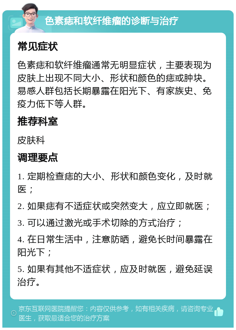 色素痣和软纤维瘤的诊断与治疗 常见症状 色素痣和软纤维瘤通常无明显症状，主要表现为皮肤上出现不同大小、形状和颜色的痣或肿块。易感人群包括长期暴露在阳光下、有家族史、免疫力低下等人群。 推荐科室 皮肤科 调理要点 1. 定期检查痣的大小、形状和颜色变化，及时就医； 2. 如果痣有不适症状或突然变大，应立即就医； 3. 可以通过激光或手术切除的方式治疗； 4. 在日常生活中，注意防晒，避免长时间暴露在阳光下； 5. 如果有其他不适症状，应及时就医，避免延误治疗。