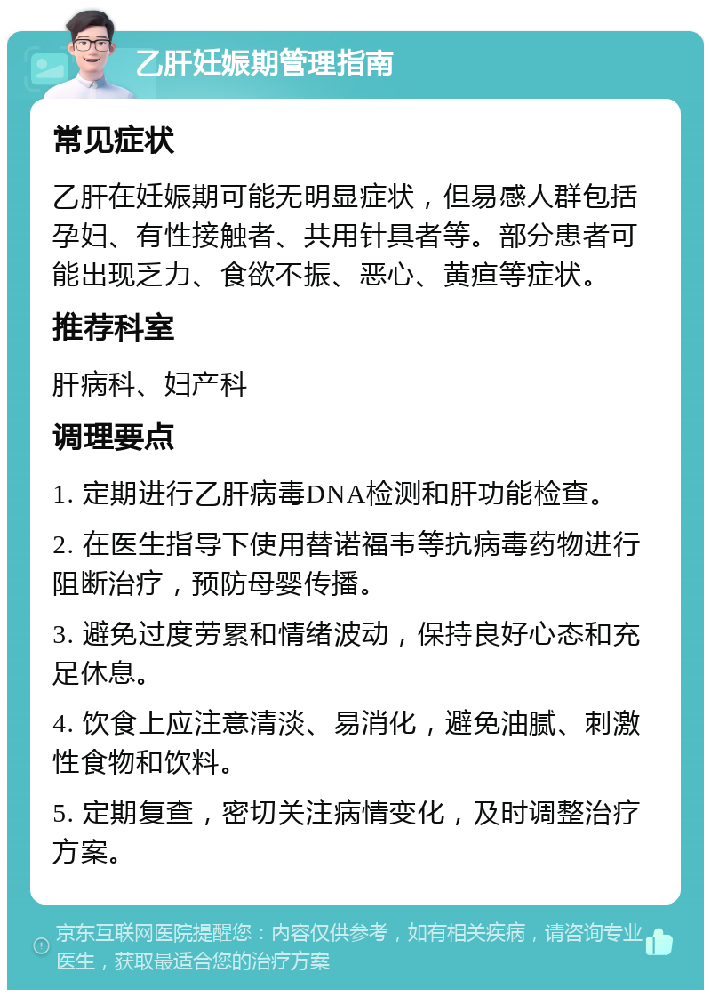 乙肝妊娠期管理指南 常见症状 乙肝在妊娠期可能无明显症状，但易感人群包括孕妇、有性接触者、共用针具者等。部分患者可能出现乏力、食欲不振、恶心、黄疸等症状。 推荐科室 肝病科、妇产科 调理要点 1. 定期进行乙肝病毒DNA检测和肝功能检查。 2. 在医生指导下使用替诺福韦等抗病毒药物进行阻断治疗，预防母婴传播。 3. 避免过度劳累和情绪波动，保持良好心态和充足休息。 4. 饮食上应注意清淡、易消化，避免油腻、刺激性食物和饮料。 5. 定期复查，密切关注病情变化，及时调整治疗方案。