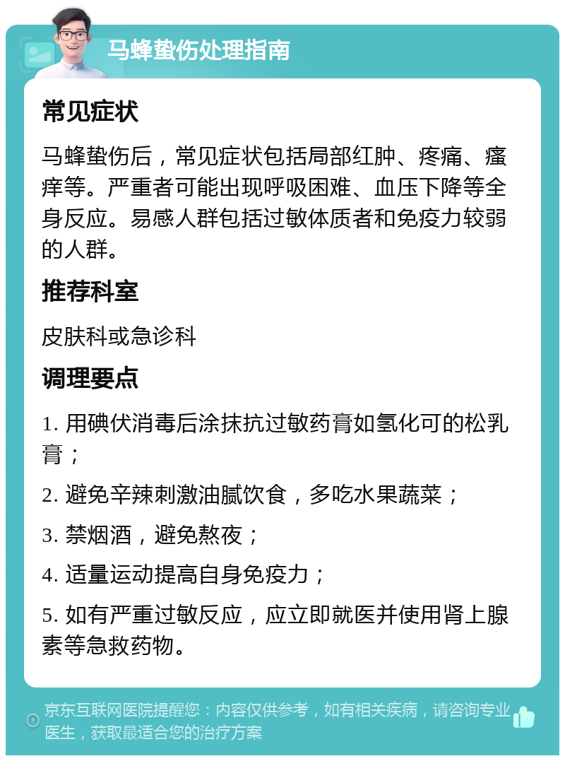 马蜂蛰伤处理指南 常见症状 马蜂蛰伤后，常见症状包括局部红肿、疼痛、瘙痒等。严重者可能出现呼吸困难、血压下降等全身反应。易感人群包括过敏体质者和免疫力较弱的人群。 推荐科室 皮肤科或急诊科 调理要点 1. 用碘伏消毒后涂抹抗过敏药膏如氢化可的松乳膏； 2. 避免辛辣刺激油腻饮食，多吃水果蔬菜； 3. 禁烟酒，避免熬夜； 4. 适量运动提高自身免疫力； 5. 如有严重过敏反应，应立即就医并使用肾上腺素等急救药物。