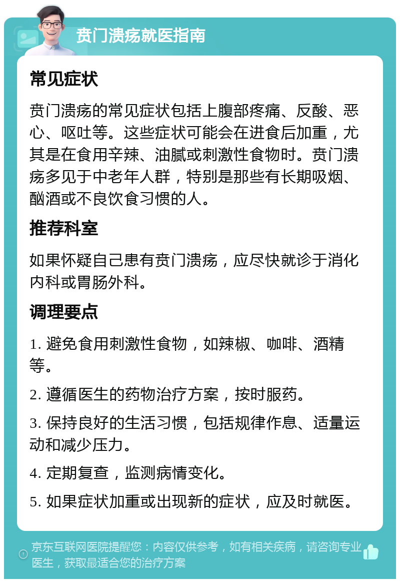 贲门溃疡就医指南 常见症状 贲门溃疡的常见症状包括上腹部疼痛、反酸、恶心、呕吐等。这些症状可能会在进食后加重，尤其是在食用辛辣、油腻或刺激性食物时。贲门溃疡多见于中老年人群，特别是那些有长期吸烟、酗酒或不良饮食习惯的人。 推荐科室 如果怀疑自己患有贲门溃疡，应尽快就诊于消化内科或胃肠外科。 调理要点 1. 避免食用刺激性食物，如辣椒、咖啡、酒精等。 2. 遵循医生的药物治疗方案，按时服药。 3. 保持良好的生活习惯，包括规律作息、适量运动和减少压力。 4. 定期复查，监测病情变化。 5. 如果症状加重或出现新的症状，应及时就医。