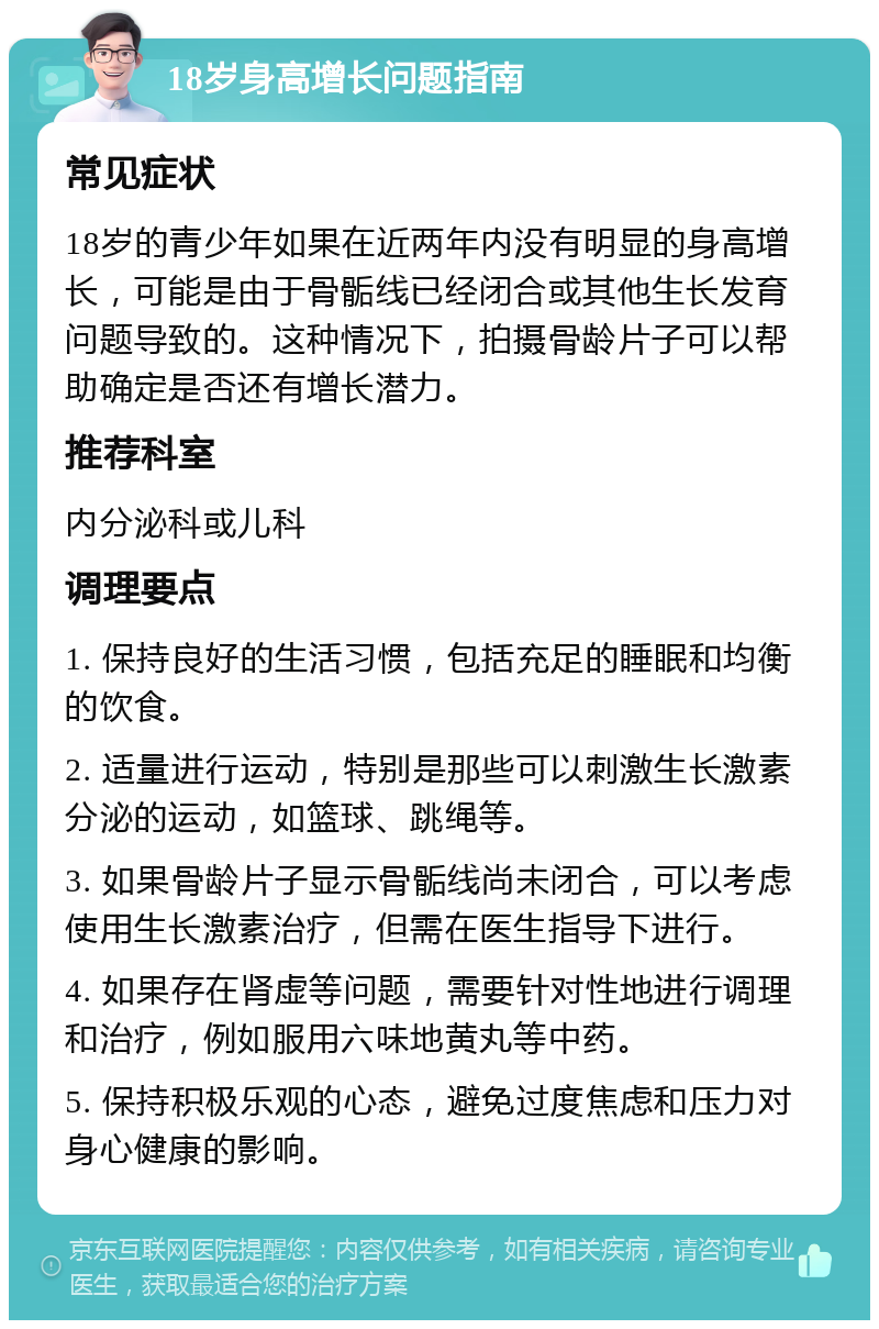 18岁身高增长问题指南 常见症状 18岁的青少年如果在近两年内没有明显的身高增长，可能是由于骨骺线已经闭合或其他生长发育问题导致的。这种情况下，拍摄骨龄片子可以帮助确定是否还有增长潜力。 推荐科室 内分泌科或儿科 调理要点 1. 保持良好的生活习惯，包括充足的睡眠和均衡的饮食。 2. 适量进行运动，特别是那些可以刺激生长激素分泌的运动，如篮球、跳绳等。 3. 如果骨龄片子显示骨骺线尚未闭合，可以考虑使用生长激素治疗，但需在医生指导下进行。 4. 如果存在肾虚等问题，需要针对性地进行调理和治疗，例如服用六味地黄丸等中药。 5. 保持积极乐观的心态，避免过度焦虑和压力对身心健康的影响。