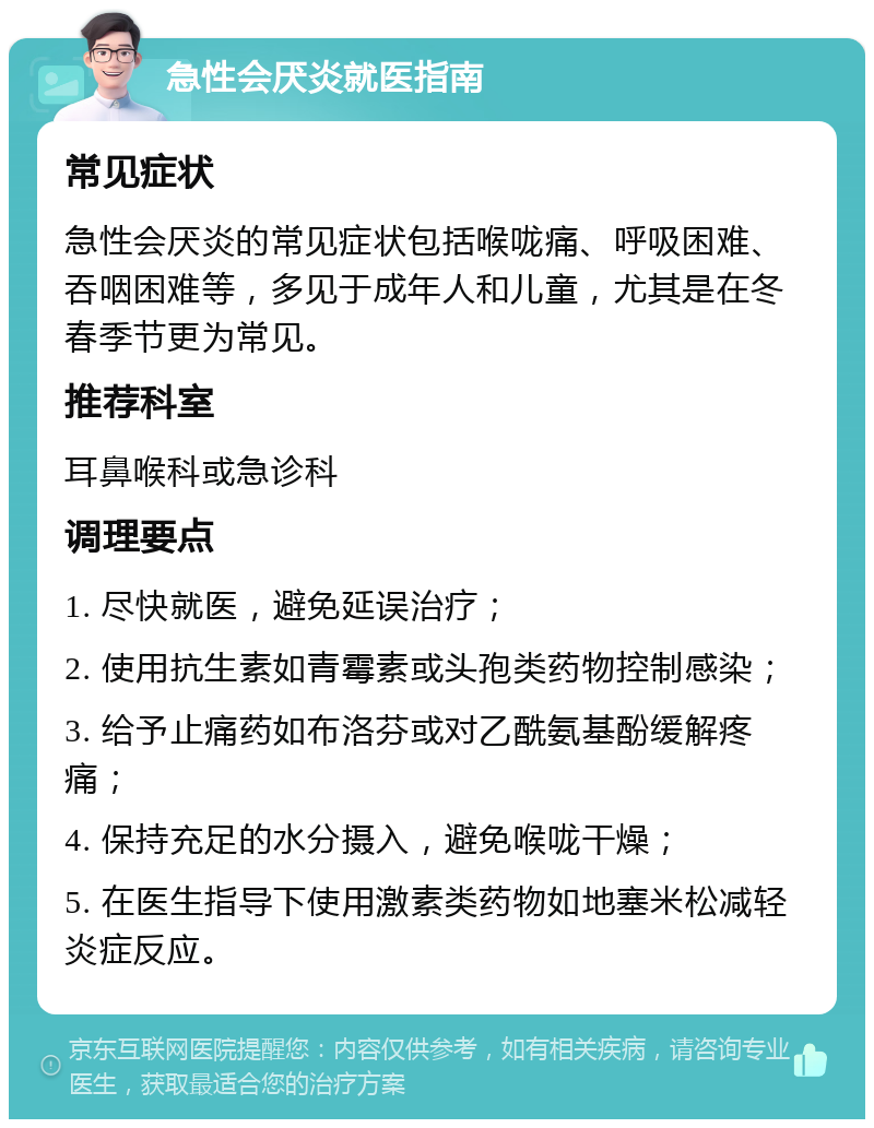 急性会厌炎就医指南 常见症状 急性会厌炎的常见症状包括喉咙痛、呼吸困难、吞咽困难等，多见于成年人和儿童，尤其是在冬春季节更为常见。 推荐科室 耳鼻喉科或急诊科 调理要点 1. 尽快就医，避免延误治疗； 2. 使用抗生素如青霉素或头孢类药物控制感染； 3. 给予止痛药如布洛芬或对乙酰氨基酚缓解疼痛； 4. 保持充足的水分摄入，避免喉咙干燥； 5. 在医生指导下使用激素类药物如地塞米松减轻炎症反应。