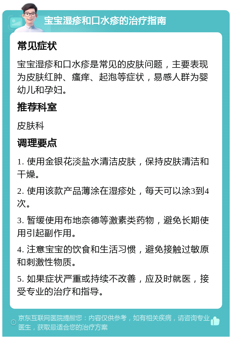 宝宝湿疹和口水疹的治疗指南 常见症状 宝宝湿疹和口水疹是常见的皮肤问题，主要表现为皮肤红肿、瘙痒、起泡等症状，易感人群为婴幼儿和孕妇。 推荐科室 皮肤科 调理要点 1. 使用金银花淡盐水清洁皮肤，保持皮肤清洁和干燥。 2. 使用该款产品薄涂在湿疹处，每天可以涂3到4次。 3. 暂缓使用布地奈德等激素类药物，避免长期使用引起副作用。 4. 注意宝宝的饮食和生活习惯，避免接触过敏原和刺激性物质。 5. 如果症状严重或持续不改善，应及时就医，接受专业的治疗和指导。