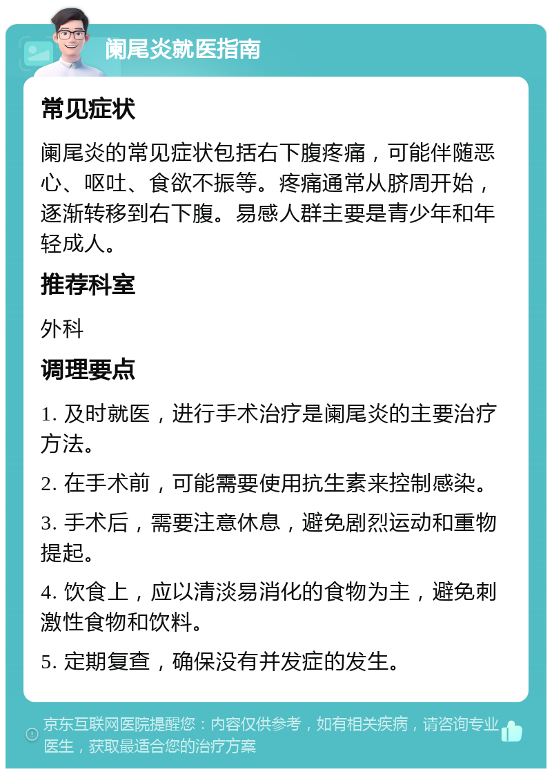 阑尾炎就医指南 常见症状 阑尾炎的常见症状包括右下腹疼痛，可能伴随恶心、呕吐、食欲不振等。疼痛通常从脐周开始，逐渐转移到右下腹。易感人群主要是青少年和年轻成人。 推荐科室 外科 调理要点 1. 及时就医，进行手术治疗是阑尾炎的主要治疗方法。 2. 在手术前，可能需要使用抗生素来控制感染。 3. 手术后，需要注意休息，避免剧烈运动和重物提起。 4. 饮食上，应以清淡易消化的食物为主，避免刺激性食物和饮料。 5. 定期复查，确保没有并发症的发生。