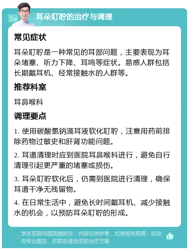 耳朵耵聍的治疗与调理 常见症状 耳朵耵聍是一种常见的耳部问题，主要表现为耳朵堵塞、听力下降、耳鸣等症状。易感人群包括长期戴耳机、经常接触水的人群等。 推荐科室 耳鼻喉科 调理要点 1. 使用碳酸氢钠滴耳液软化耵聍，注意用药前排除药物过敏史和肝肾功能问题。 2. 耳道清理时应到医院耳鼻喉科进行，避免自行清理引起更严重的堵塞或损伤。 3. 耳朵耵聍软化后，仍需到医院进行清理，确保耳道干净无残留物。 4. 在日常生活中，避免长时间戴耳机、减少接触水的机会，以预防耳朵耵聍的形成。