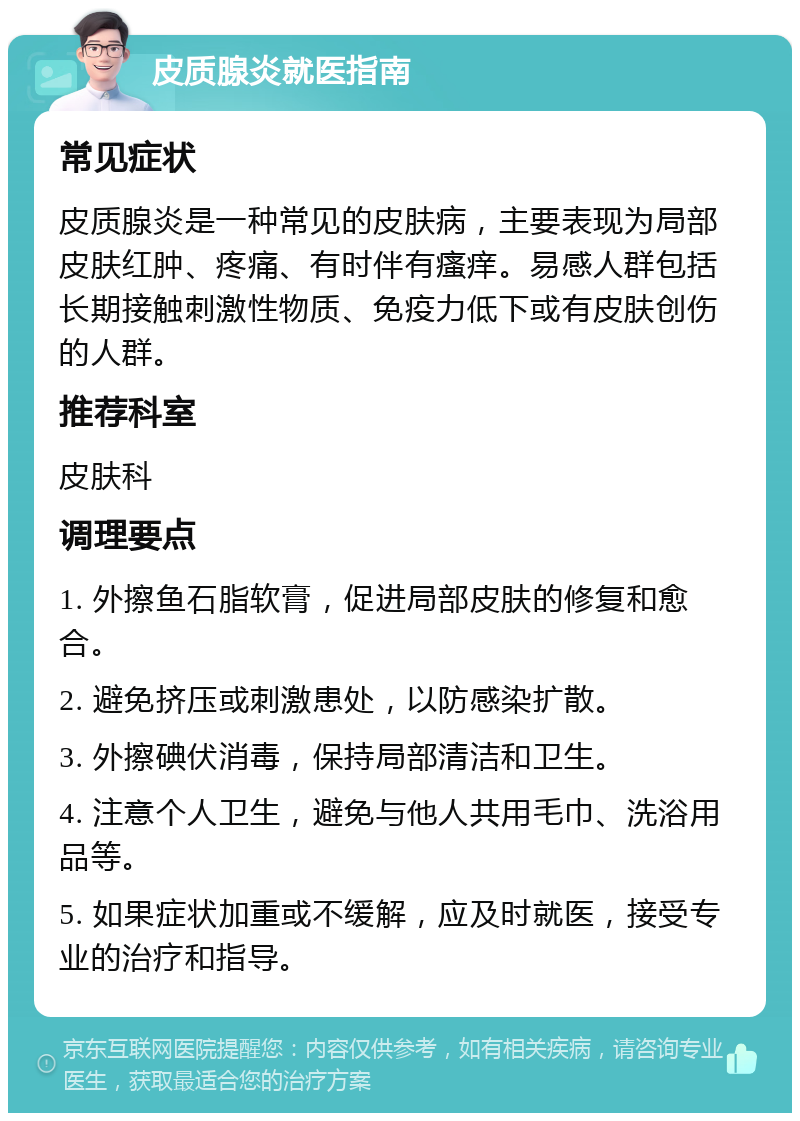 皮质腺炎就医指南 常见症状 皮质腺炎是一种常见的皮肤病，主要表现为局部皮肤红肿、疼痛、有时伴有瘙痒。易感人群包括长期接触刺激性物质、免疫力低下或有皮肤创伤的人群。 推荐科室 皮肤科 调理要点 1. 外擦鱼石脂软膏，促进局部皮肤的修复和愈合。 2. 避免挤压或刺激患处，以防感染扩散。 3. 外擦碘伏消毒，保持局部清洁和卫生。 4. 注意个人卫生，避免与他人共用毛巾、洗浴用品等。 5. 如果症状加重或不缓解，应及时就医，接受专业的治疗和指导。