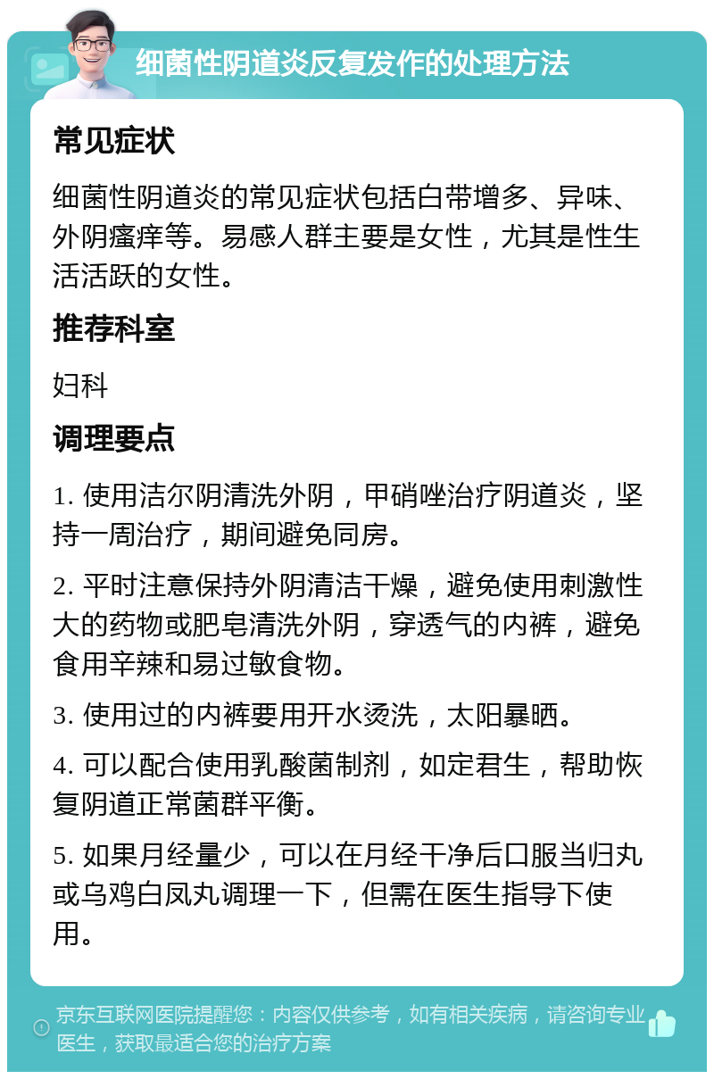 细菌性阴道炎反复发作的处理方法 常见症状 细菌性阴道炎的常见症状包括白带增多、异味、外阴瘙痒等。易感人群主要是女性，尤其是性生活活跃的女性。 推荐科室 妇科 调理要点 1. 使用洁尔阴清洗外阴，甲硝唑治疗阴道炎，坚持一周治疗，期间避免同房。 2. 平时注意保持外阴清洁干燥，避免使用刺激性大的药物或肥皂清洗外阴，穿透气的内裤，避免食用辛辣和易过敏食物。 3. 使用过的内裤要用开水烫洗，太阳暴晒。 4. 可以配合使用乳酸菌制剂，如定君生，帮助恢复阴道正常菌群平衡。 5. 如果月经量少，可以在月经干净后口服当归丸或乌鸡白凤丸调理一下，但需在医生指导下使用。