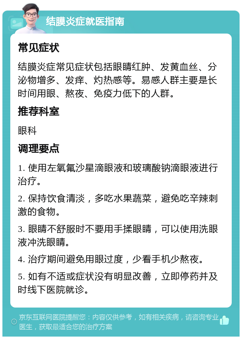 结膜炎症就医指南 常见症状 结膜炎症常见症状包括眼睛红肿、发黄血丝、分泌物增多、发痒、灼热感等。易感人群主要是长时间用眼、熬夜、免疫力低下的人群。 推荐科室 眼科 调理要点 1. 使用左氧氟沙星滴眼液和玻璃酸钠滴眼液进行治疗。 2. 保持饮食清淡，多吃水果蔬菜，避免吃辛辣刺激的食物。 3. 眼睛不舒服时不要用手揉眼睛，可以使用洗眼液冲洗眼睛。 4. 治疗期间避免用眼过度，少看手机少熬夜。 5. 如有不适或症状没有明显改善，立即停药并及时线下医院就诊。