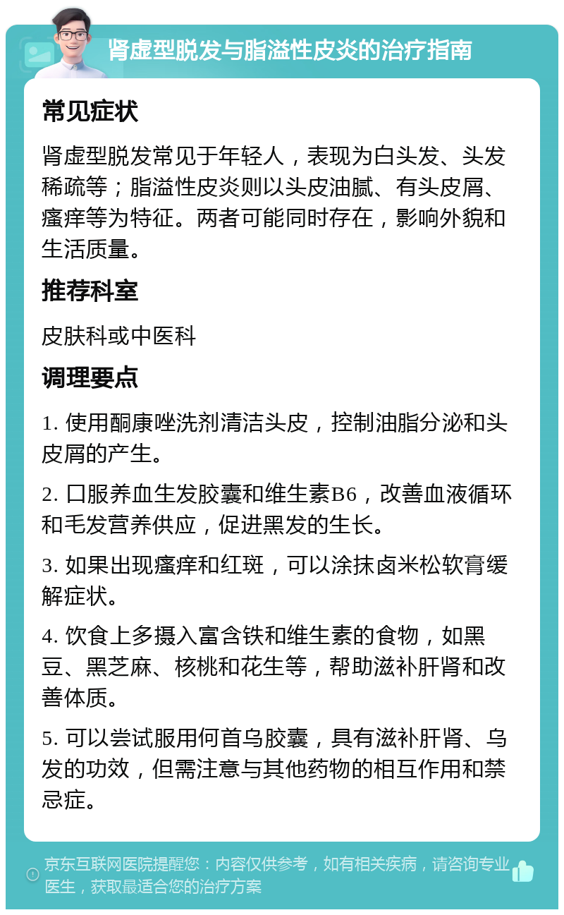 肾虚型脱发与脂溢性皮炎的治疗指南 常见症状 肾虚型脱发常见于年轻人，表现为白头发、头发稀疏等；脂溢性皮炎则以头皮油腻、有头皮屑、瘙痒等为特征。两者可能同时存在，影响外貌和生活质量。 推荐科室 皮肤科或中医科 调理要点 1. 使用酮康唑洗剂清洁头皮，控制油脂分泌和头皮屑的产生。 2. 口服养血生发胶囊和维生素B6，改善血液循环和毛发营养供应，促进黑发的生长。 3. 如果出现瘙痒和红斑，可以涂抹卤米松软膏缓解症状。 4. 饮食上多摄入富含铁和维生素的食物，如黑豆、黑芝麻、核桃和花生等，帮助滋补肝肾和改善体质。 5. 可以尝试服用何首乌胶囊，具有滋补肝肾、乌发的功效，但需注意与其他药物的相互作用和禁忌症。