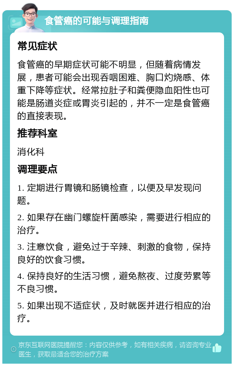 食管癌的可能与调理指南 常见症状 食管癌的早期症状可能不明显，但随着病情发展，患者可能会出现吞咽困难、胸口灼烧感、体重下降等症状。经常拉肚子和粪便隐血阳性也可能是肠道炎症或胃炎引起的，并不一定是食管癌的直接表现。 推荐科室 消化科 调理要点 1. 定期进行胃镜和肠镜检查，以便及早发现问题。 2. 如果存在幽门螺旋杆菌感染，需要进行相应的治疗。 3. 注意饮食，避免过于辛辣、刺激的食物，保持良好的饮食习惯。 4. 保持良好的生活习惯，避免熬夜、过度劳累等不良习惯。 5. 如果出现不适症状，及时就医并进行相应的治疗。