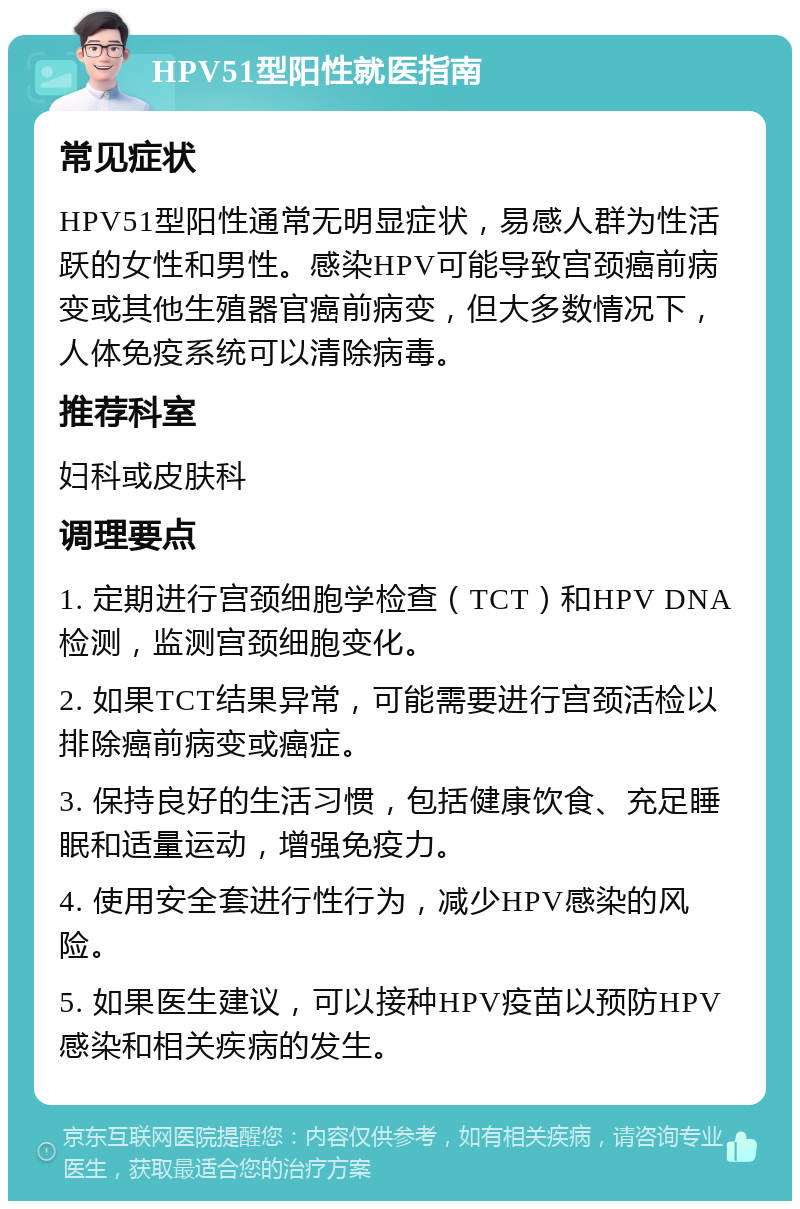 HPV51型阳性就医指南 常见症状 HPV51型阳性通常无明显症状，易感人群为性活跃的女性和男性。感染HPV可能导致宫颈癌前病变或其他生殖器官癌前病变，但大多数情况下，人体免疫系统可以清除病毒。 推荐科室 妇科或皮肤科 调理要点 1. 定期进行宫颈细胞学检查（TCT）和HPV DNA检测，监测宫颈细胞变化。 2. 如果TCT结果异常，可能需要进行宫颈活检以排除癌前病变或癌症。 3. 保持良好的生活习惯，包括健康饮食、充足睡眠和适量运动，增强免疫力。 4. 使用安全套进行性行为，减少HPV感染的风险。 5. 如果医生建议，可以接种HPV疫苗以预防HPV感染和相关疾病的发生。