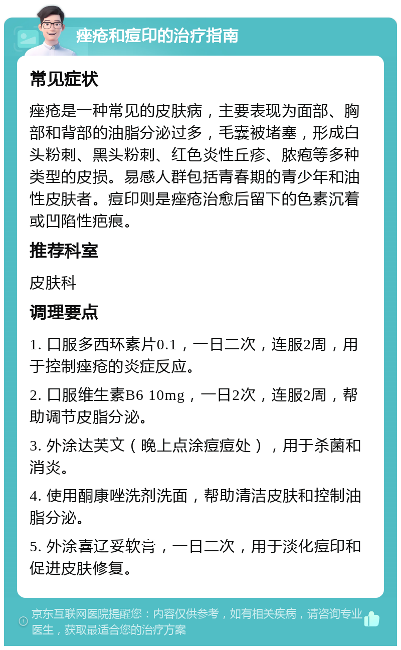 痤疮和痘印的治疗指南 常见症状 痤疮是一种常见的皮肤病，主要表现为面部、胸部和背部的油脂分泌过多，毛囊被堵塞，形成白头粉刺、黑头粉刺、红色炎性丘疹、脓疱等多种类型的皮损。易感人群包括青春期的青少年和油性皮肤者。痘印则是痤疮治愈后留下的色素沉着或凹陷性疤痕。 推荐科室 皮肤科 调理要点 1. 口服多西环素片0.1，一日二次，连服2周，用于控制痤疮的炎症反应。 2. 口服维生素B6 10mg，一日2次，连服2周，帮助调节皮脂分泌。 3. 外涂达芙文（晚上点涂痘痘处），用于杀菌和消炎。 4. 使用酮康唑洗剂洗面，帮助清洁皮肤和控制油脂分泌。 5. 外涂喜辽妥软膏，一日二次，用于淡化痘印和促进皮肤修复。