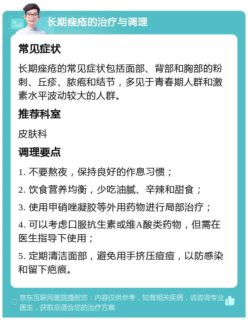 长期痤疮的治疗与调理 常见症状 长期痤疮的常见症状包括面部、背部和胸部的粉刺、丘疹、脓疱和结节，多见于青春期人群和激素水平波动较大的人群。 推荐科室 皮肤科 调理要点 1. 不要熬夜，保持良好的作息习惯； 2. 饮食营养均衡，少吃油腻、辛辣和甜食； 3. 使用甲硝唑凝胶等外用药物进行局部治疗； 4. 可以考虑口服抗生素或维A酸类药物，但需在医生指导下使用； 5. 定期清洁面部，避免用手挤压痘痘，以防感染和留下疤痕。