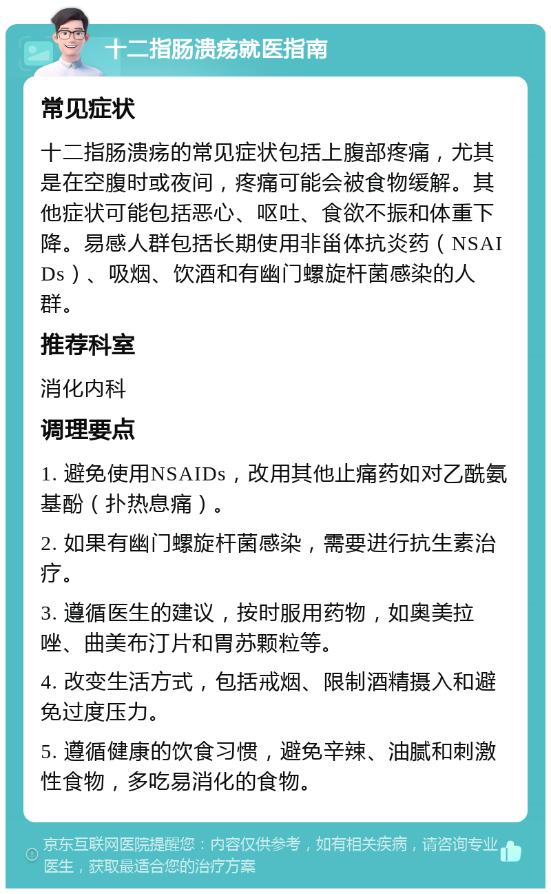 十二指肠溃疡就医指南 常见症状 十二指肠溃疡的常见症状包括上腹部疼痛，尤其是在空腹时或夜间，疼痛可能会被食物缓解。其他症状可能包括恶心、呕吐、食欲不振和体重下降。易感人群包括长期使用非甾体抗炎药（NSAIDs）、吸烟、饮酒和有幽门螺旋杆菌感染的人群。 推荐科室 消化内科 调理要点 1. 避免使用NSAIDs，改用其他止痛药如对乙酰氨基酚（扑热息痛）。 2. 如果有幽门螺旋杆菌感染，需要进行抗生素治疗。 3. 遵循医生的建议，按时服用药物，如奥美拉唑、曲美布汀片和胃苏颗粒等。 4. 改变生活方式，包括戒烟、限制酒精摄入和避免过度压力。 5. 遵循健康的饮食习惯，避免辛辣、油腻和刺激性食物，多吃易消化的食物。