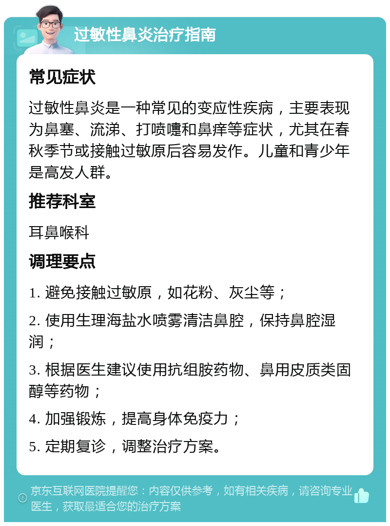 过敏性鼻炎治疗指南 常见症状 过敏性鼻炎是一种常见的变应性疾病，主要表现为鼻塞、流涕、打喷嚏和鼻痒等症状，尤其在春秋季节或接触过敏原后容易发作。儿童和青少年是高发人群。 推荐科室 耳鼻喉科 调理要点 1. 避免接触过敏原，如花粉、灰尘等； 2. 使用生理海盐水喷雾清洁鼻腔，保持鼻腔湿润； 3. 根据医生建议使用抗组胺药物、鼻用皮质类固醇等药物； 4. 加强锻炼，提高身体免疫力； 5. 定期复诊，调整治疗方案。