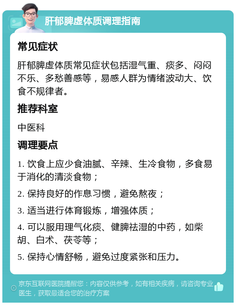 肝郁脾虚体质调理指南 常见症状 肝郁脾虚体质常见症状包括湿气重、痰多、闷闷不乐、多愁善感等，易感人群为情绪波动大、饮食不规律者。 推荐科室 中医科 调理要点 1. 饮食上应少食油腻、辛辣、生冷食物，多食易于消化的清淡食物； 2. 保持良好的作息习惯，避免熬夜； 3. 适当进行体育锻炼，增强体质； 4. 可以服用理气化痰、健脾祛湿的中药，如柴胡、白术、茯苓等； 5. 保持心情舒畅，避免过度紧张和压力。