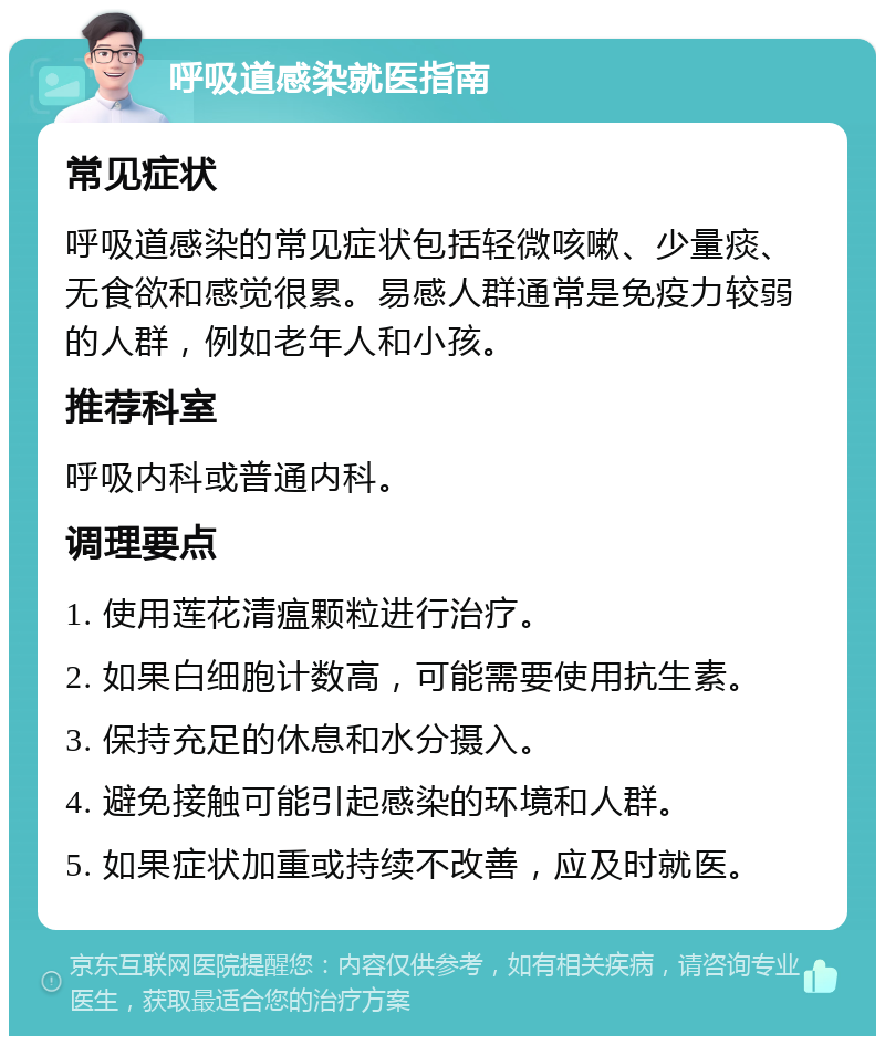 呼吸道感染就医指南 常见症状 呼吸道感染的常见症状包括轻微咳嗽、少量痰、无食欲和感觉很累。易感人群通常是免疫力较弱的人群，例如老年人和小孩。 推荐科室 呼吸内科或普通内科。 调理要点 1. 使用莲花清瘟颗粒进行治疗。 2. 如果白细胞计数高，可能需要使用抗生素。 3. 保持充足的休息和水分摄入。 4. 避免接触可能引起感染的环境和人群。 5. 如果症状加重或持续不改善，应及时就医。