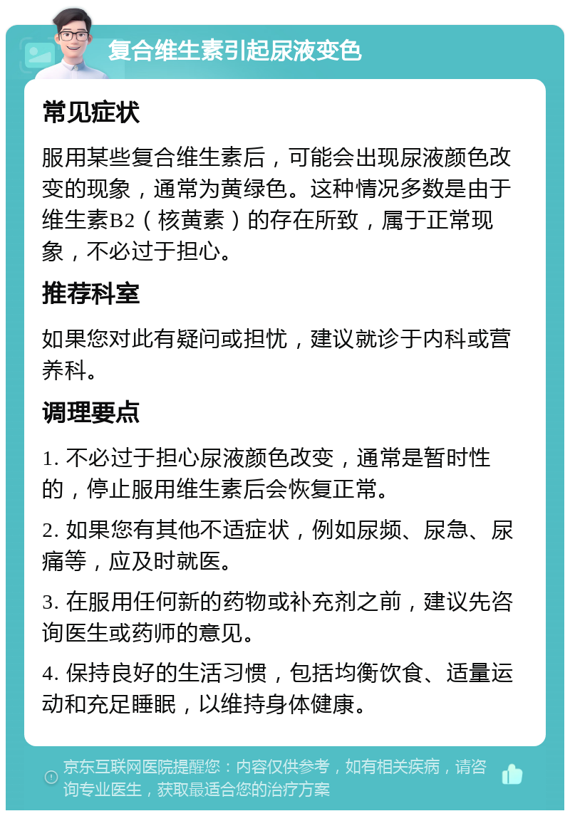 复合维生素引起尿液变色 常见症状 服用某些复合维生素后，可能会出现尿液颜色改变的现象，通常为黄绿色。这种情况多数是由于维生素B2（核黄素）的存在所致，属于正常现象，不必过于担心。 推荐科室 如果您对此有疑问或担忧，建议就诊于内科或营养科。 调理要点 1. 不必过于担心尿液颜色改变，通常是暂时性的，停止服用维生素后会恢复正常。 2. 如果您有其他不适症状，例如尿频、尿急、尿痛等，应及时就医。 3. 在服用任何新的药物或补充剂之前，建议先咨询医生或药师的意见。 4. 保持良好的生活习惯，包括均衡饮食、适量运动和充足睡眠，以维持身体健康。