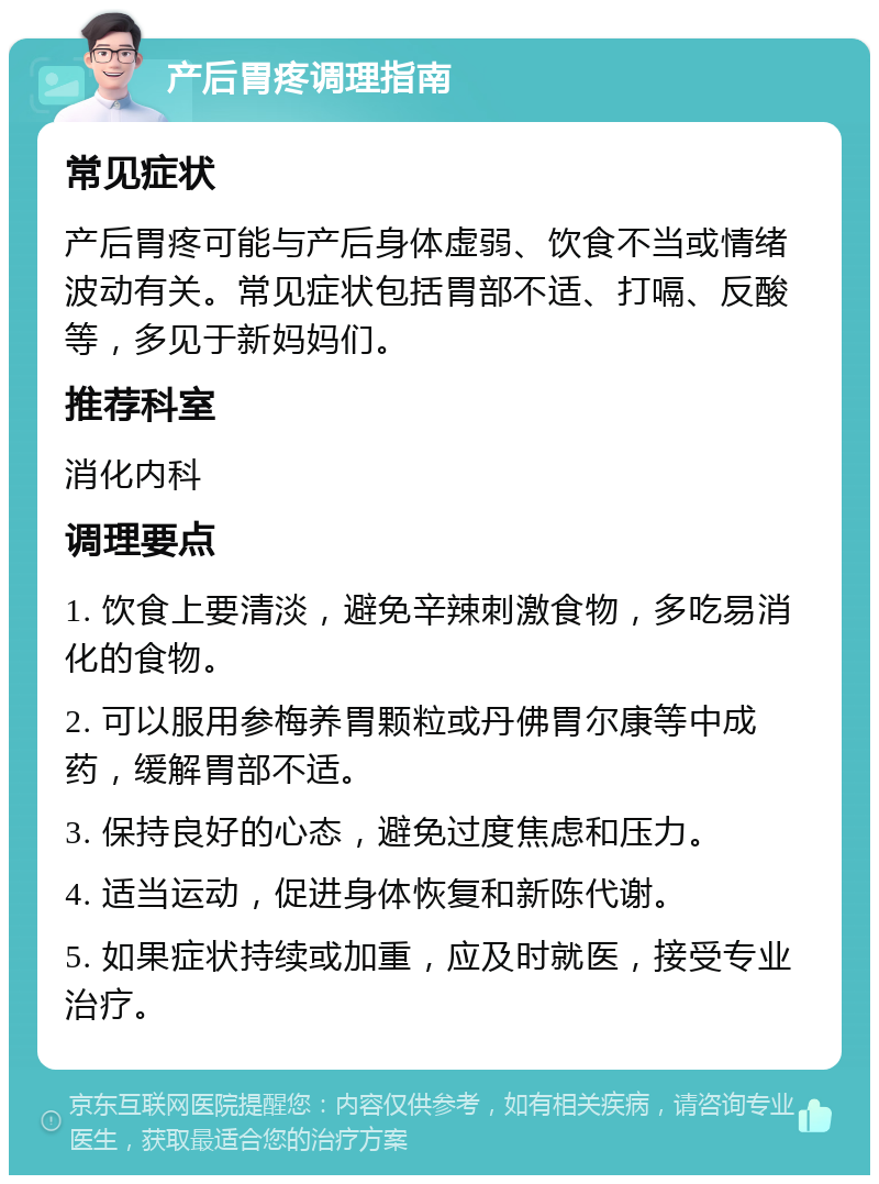 产后胃疼调理指南 常见症状 产后胃疼可能与产后身体虚弱、饮食不当或情绪波动有关。常见症状包括胃部不适、打嗝、反酸等，多见于新妈妈们。 推荐科室 消化内科 调理要点 1. 饮食上要清淡，避免辛辣刺激食物，多吃易消化的食物。 2. 可以服用参梅养胃颗粒或丹佛胃尔康等中成药，缓解胃部不适。 3. 保持良好的心态，避免过度焦虑和压力。 4. 适当运动，促进身体恢复和新陈代谢。 5. 如果症状持续或加重，应及时就医，接受专业治疗。