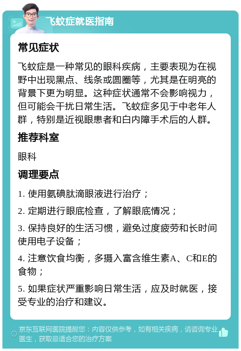 飞蚊症就医指南 常见症状 飞蚊症是一种常见的眼科疾病，主要表现为在视野中出现黑点、线条或圆圈等，尤其是在明亮的背景下更为明显。这种症状通常不会影响视力，但可能会干扰日常生活。飞蚊症多见于中老年人群，特别是近视眼患者和白内障手术后的人群。 推荐科室 眼科 调理要点 1. 使用氨碘肽滴眼液进行治疗； 2. 定期进行眼底检查，了解眼底情况； 3. 保持良好的生活习惯，避免过度疲劳和长时间使用电子设备； 4. 注意饮食均衡，多摄入富含维生素A、C和E的食物； 5. 如果症状严重影响日常生活，应及时就医，接受专业的治疗和建议。