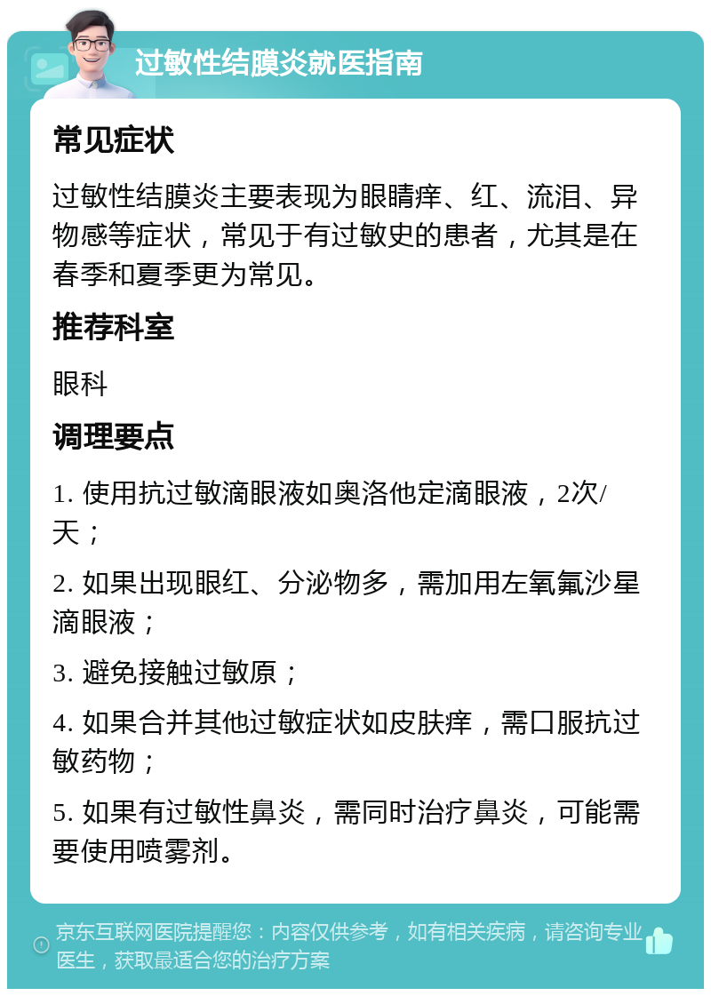 过敏性结膜炎就医指南 常见症状 过敏性结膜炎主要表现为眼睛痒、红、流泪、异物感等症状，常见于有过敏史的患者，尤其是在春季和夏季更为常见。 推荐科室 眼科 调理要点 1. 使用抗过敏滴眼液如奥洛他定滴眼液，2次/天； 2. 如果出现眼红、分泌物多，需加用左氧氟沙星滴眼液； 3. 避免接触过敏原； 4. 如果合并其他过敏症状如皮肤痒，需口服抗过敏药物； 5. 如果有过敏性鼻炎，需同时治疗鼻炎，可能需要使用喷雾剂。