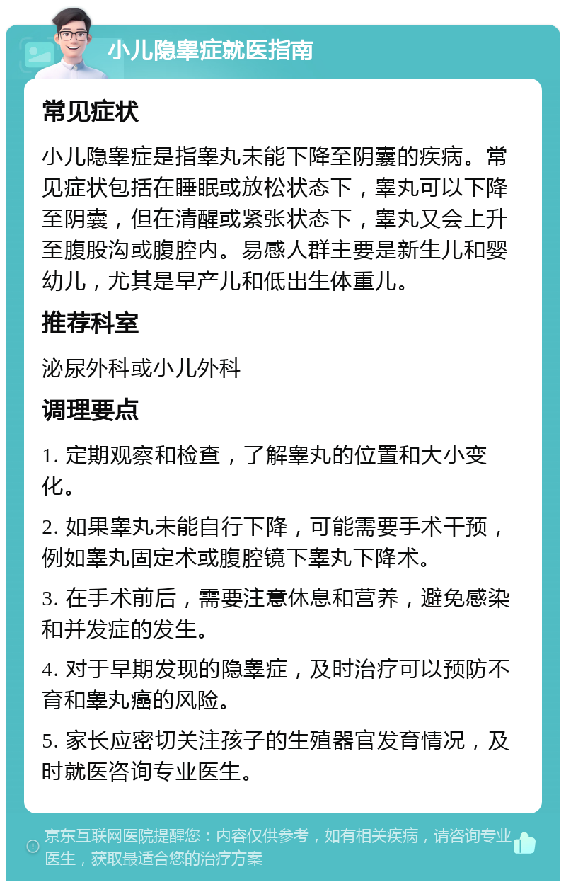 小儿隐睾症就医指南 常见症状 小儿隐睾症是指睾丸未能下降至阴囊的疾病。常见症状包括在睡眠或放松状态下，睾丸可以下降至阴囊，但在清醒或紧张状态下，睾丸又会上升至腹股沟或腹腔内。易感人群主要是新生儿和婴幼儿，尤其是早产儿和低出生体重儿。 推荐科室 泌尿外科或小儿外科 调理要点 1. 定期观察和检查，了解睾丸的位置和大小变化。 2. 如果睾丸未能自行下降，可能需要手术干预，例如睾丸固定术或腹腔镜下睾丸下降术。 3. 在手术前后，需要注意休息和营养，避免感染和并发症的发生。 4. 对于早期发现的隐睾症，及时治疗可以预防不育和睾丸癌的风险。 5. 家长应密切关注孩子的生殖器官发育情况，及时就医咨询专业医生。