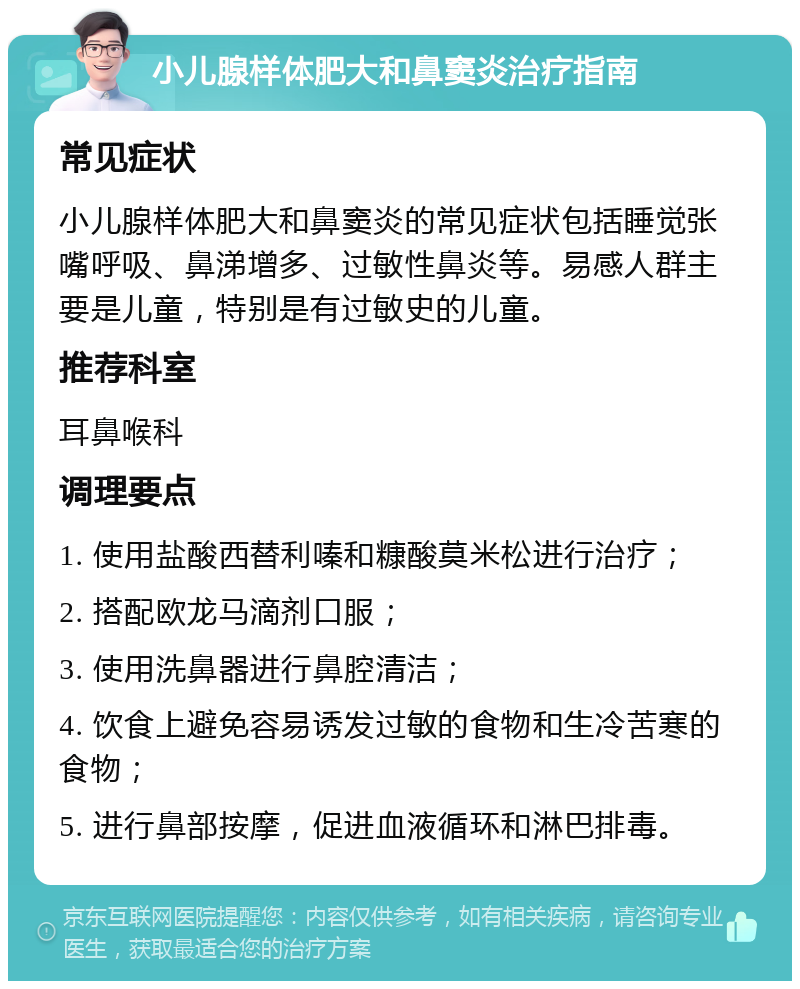 小儿腺样体肥大和鼻窦炎治疗指南 常见症状 小儿腺样体肥大和鼻窦炎的常见症状包括睡觉张嘴呼吸、鼻涕增多、过敏性鼻炎等。易感人群主要是儿童，特别是有过敏史的儿童。 推荐科室 耳鼻喉科 调理要点 1. 使用盐酸西替利嗪和糠酸莫米松进行治疗； 2. 搭配欧龙马滴剂口服； 3. 使用洗鼻器进行鼻腔清洁； 4. 饮食上避免容易诱发过敏的食物和生冷苦寒的食物； 5. 进行鼻部按摩，促进血液循环和淋巴排毒。