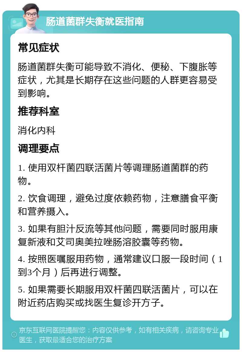 肠道菌群失衡就医指南 常见症状 肠道菌群失衡可能导致不消化、便秘、下腹胀等症状，尤其是长期存在这些问题的人群更容易受到影响。 推荐科室 消化内科 调理要点 1. 使用双杆菌四联活菌片等调理肠道菌群的药物。 2. 饮食调理，避免过度依赖药物，注意膳食平衡和营养摄入。 3. 如果有胆汁反流等其他问题，需要同时服用康复新液和艾司奥美拉唑肠溶胶囊等药物。 4. 按照医嘱服用药物，通常建议口服一段时间（1到3个月）后再进行调整。 5. 如果需要长期服用双杆菌四联活菌片，可以在附近药店购买或找医生复诊开方子。