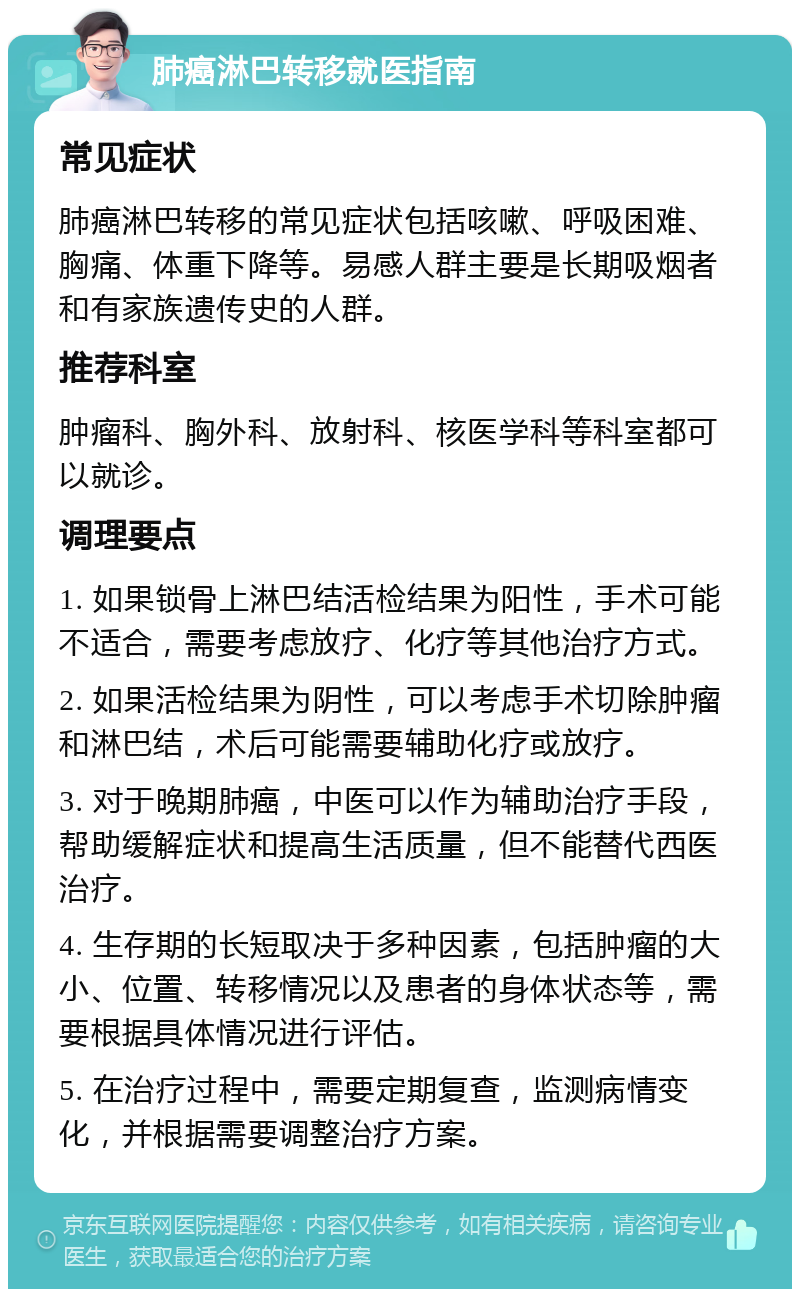 肺癌淋巴转移就医指南 常见症状 肺癌淋巴转移的常见症状包括咳嗽、呼吸困难、胸痛、体重下降等。易感人群主要是长期吸烟者和有家族遗传史的人群。 推荐科室 肿瘤科、胸外科、放射科、核医学科等科室都可以就诊。 调理要点 1. 如果锁骨上淋巴结活检结果为阳性，手术可能不适合，需要考虑放疗、化疗等其他治疗方式。 2. 如果活检结果为阴性，可以考虑手术切除肿瘤和淋巴结，术后可能需要辅助化疗或放疗。 3. 对于晚期肺癌，中医可以作为辅助治疗手段，帮助缓解症状和提高生活质量，但不能替代西医治疗。 4. 生存期的长短取决于多种因素，包括肿瘤的大小、位置、转移情况以及患者的身体状态等，需要根据具体情况进行评估。 5. 在治疗过程中，需要定期复查，监测病情变化，并根据需要调整治疗方案。