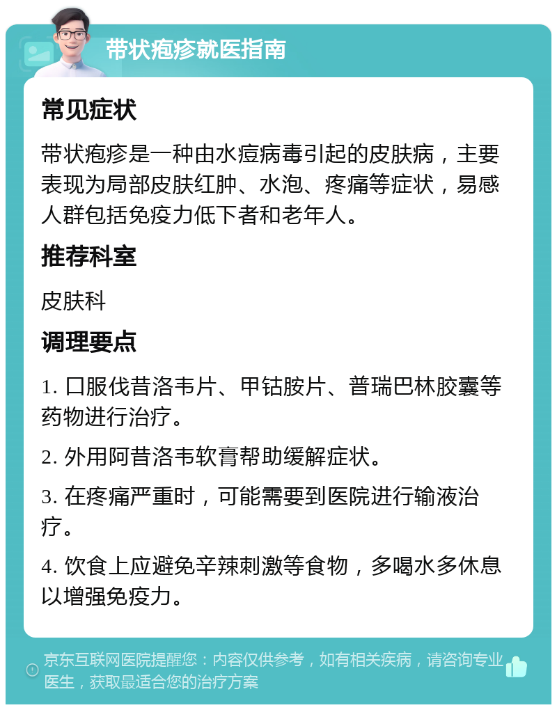 带状疱疹就医指南 常见症状 带状疱疹是一种由水痘病毒引起的皮肤病，主要表现为局部皮肤红肿、水泡、疼痛等症状，易感人群包括免疫力低下者和老年人。 推荐科室 皮肤科 调理要点 1. 口服伐昔洛韦片、甲钴胺片、普瑞巴林胶囊等药物进行治疗。 2. 外用阿昔洛韦软膏帮助缓解症状。 3. 在疼痛严重时，可能需要到医院进行输液治疗。 4. 饮食上应避免辛辣刺激等食物，多喝水多休息以增强免疫力。