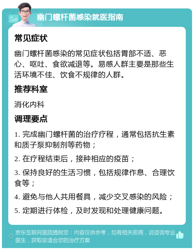 幽门螺杆菌感染就医指南 常见症状 幽门螺杆菌感染的常见症状包括胃部不适、恶心、呕吐、食欲减退等。易感人群主要是那些生活环境不佳、饮食不规律的人群。 推荐科室 消化内科 调理要点 1. 完成幽门螺杆菌的治疗疗程，通常包括抗生素和质子泵抑制剂等药物； 2. 在疗程结束后，接种相应的疫苗； 3. 保持良好的生活习惯，包括规律作息、合理饮食等； 4. 避免与他人共用餐具，减少交叉感染的风险； 5. 定期进行体检，及时发现和处理健康问题。