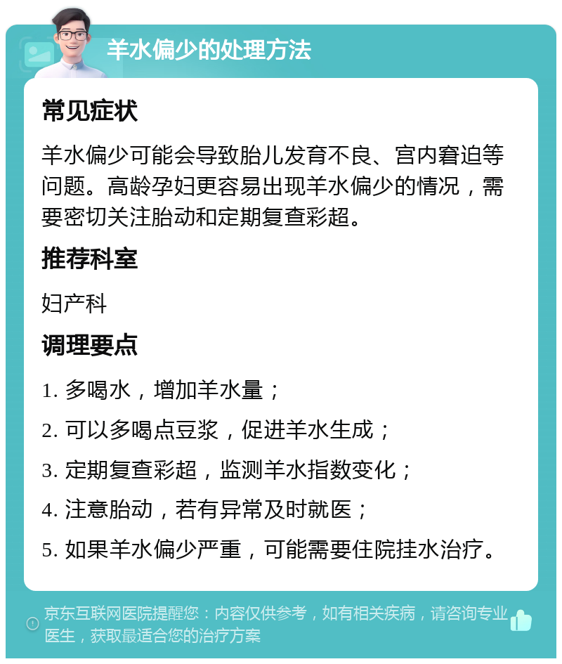 羊水偏少的处理方法 常见症状 羊水偏少可能会导致胎儿发育不良、宫内窘迫等问题。高龄孕妇更容易出现羊水偏少的情况，需要密切关注胎动和定期复查彩超。 推荐科室 妇产科 调理要点 1. 多喝水，增加羊水量； 2. 可以多喝点豆浆，促进羊水生成； 3. 定期复查彩超，监测羊水指数变化； 4. 注意胎动，若有异常及时就医； 5. 如果羊水偏少严重，可能需要住院挂水治疗。