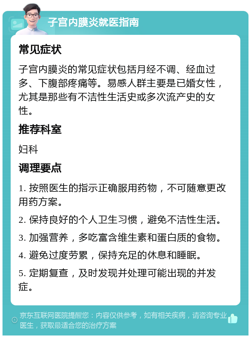 子宫内膜炎就医指南 常见症状 子宫内膜炎的常见症状包括月经不调、经血过多、下腹部疼痛等。易感人群主要是已婚女性，尤其是那些有不洁性生活史或多次流产史的女性。 推荐科室 妇科 调理要点 1. 按照医生的指示正确服用药物，不可随意更改用药方案。 2. 保持良好的个人卫生习惯，避免不洁性生活。 3. 加强营养，多吃富含维生素和蛋白质的食物。 4. 避免过度劳累，保持充足的休息和睡眠。 5. 定期复查，及时发现并处理可能出现的并发症。