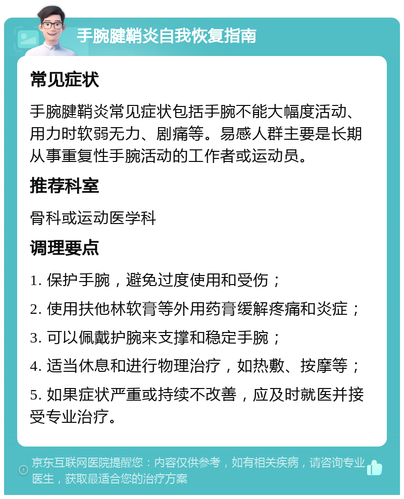 手腕腱鞘炎自我恢复指南 常见症状 手腕腱鞘炎常见症状包括手腕不能大幅度活动、用力时软弱无力、剧痛等。易感人群主要是长期从事重复性手腕活动的工作者或运动员。 推荐科室 骨科或运动医学科 调理要点 1. 保护手腕，避免过度使用和受伤； 2. 使用扶他林软膏等外用药膏缓解疼痛和炎症； 3. 可以佩戴护腕来支撑和稳定手腕； 4. 适当休息和进行物理治疗，如热敷、按摩等； 5. 如果症状严重或持续不改善，应及时就医并接受专业治疗。