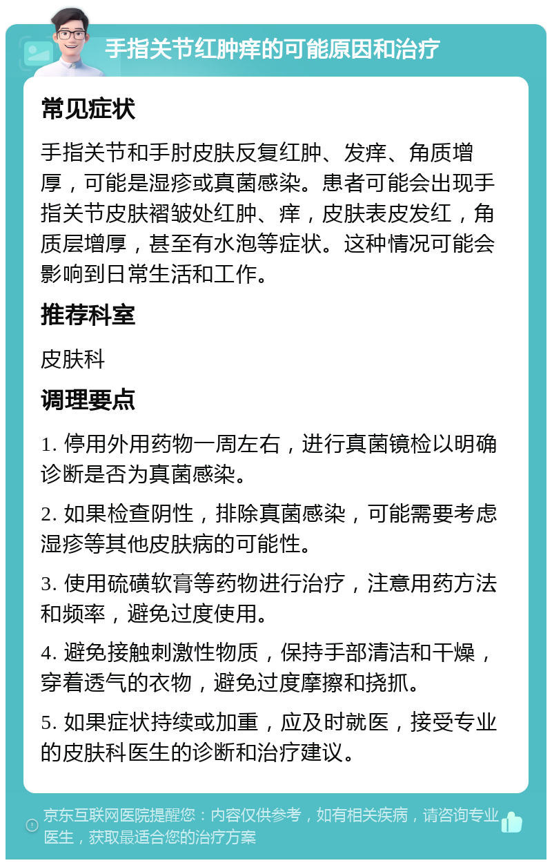 手指关节红肿痒的可能原因和治疗 常见症状 手指关节和手肘皮肤反复红肿、发痒、角质增厚，可能是湿疹或真菌感染。患者可能会出现手指关节皮肤褶皱处红肿、痒，皮肤表皮发红，角质层增厚，甚至有水泡等症状。这种情况可能会影响到日常生活和工作。 推荐科室 皮肤科 调理要点 1. 停用外用药物一周左右，进行真菌镜检以明确诊断是否为真菌感染。 2. 如果检查阴性，排除真菌感染，可能需要考虑湿疹等其他皮肤病的可能性。 3. 使用硫磺软膏等药物进行治疗，注意用药方法和频率，避免过度使用。 4. 避免接触刺激性物质，保持手部清洁和干燥，穿着透气的衣物，避免过度摩擦和挠抓。 5. 如果症状持续或加重，应及时就医，接受专业的皮肤科医生的诊断和治疗建议。