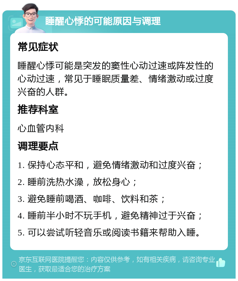 睡醒心悸的可能原因与调理 常见症状 睡醒心悸可能是突发的窦性心动过速或阵发性的心动过速，常见于睡眠质量差、情绪激动或过度兴奋的人群。 推荐科室 心血管内科 调理要点 1. 保持心态平和，避免情绪激动和过度兴奋； 2. 睡前洗热水澡，放松身心； 3. 避免睡前喝酒、咖啡、饮料和茶； 4. 睡前半小时不玩手机，避免精神过于兴奋； 5. 可以尝试听轻音乐或阅读书籍来帮助入睡。