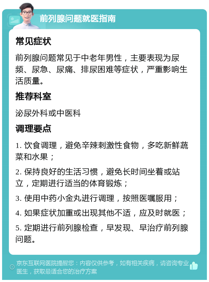 前列腺问题就医指南 常见症状 前列腺问题常见于中老年男性，主要表现为尿频、尿急、尿痛、排尿困难等症状，严重影响生活质量。 推荐科室 泌尿外科或中医科 调理要点 1. 饮食调理，避免辛辣刺激性食物，多吃新鲜蔬菜和水果； 2. 保持良好的生活习惯，避免长时间坐着或站立，定期进行适当的体育锻炼； 3. 使用中药小金丸进行调理，按照医嘱服用； 4. 如果症状加重或出现其他不适，应及时就医； 5. 定期进行前列腺检查，早发现、早治疗前列腺问题。