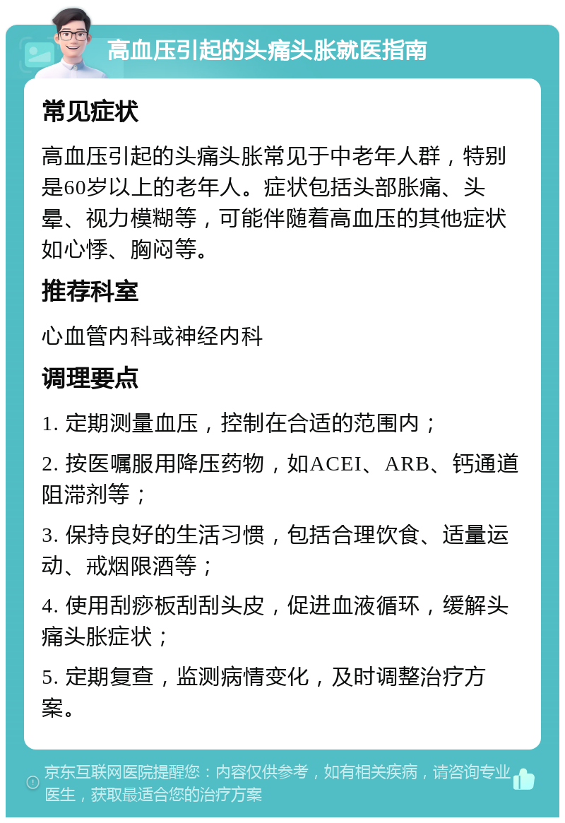 高血压引起的头痛头胀就医指南 常见症状 高血压引起的头痛头胀常见于中老年人群，特别是60岁以上的老年人。症状包括头部胀痛、头晕、视力模糊等，可能伴随着高血压的其他症状如心悸、胸闷等。 推荐科室 心血管内科或神经内科 调理要点 1. 定期测量血压，控制在合适的范围内； 2. 按医嘱服用降压药物，如ACEI、ARB、钙通道阻滞剂等； 3. 保持良好的生活习惯，包括合理饮食、适量运动、戒烟限酒等； 4. 使用刮痧板刮刮头皮，促进血液循环，缓解头痛头胀症状； 5. 定期复查，监测病情变化，及时调整治疗方案。