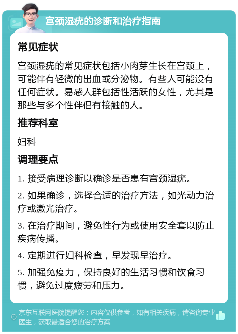 宫颈湿疣的诊断和治疗指南 常见症状 宫颈湿疣的常见症状包括小肉芽生长在宫颈上，可能伴有轻微的出血或分泌物。有些人可能没有任何症状。易感人群包括性活跃的女性，尤其是那些与多个性伴侣有接触的人。 推荐科室 妇科 调理要点 1. 接受病理诊断以确诊是否患有宫颈湿疣。 2. 如果确诊，选择合适的治疗方法，如光动力治疗或激光治疗。 3. 在治疗期间，避免性行为或使用安全套以防止疾病传播。 4. 定期进行妇科检查，早发现早治疗。 5. 加强免疫力，保持良好的生活习惯和饮食习惯，避免过度疲劳和压力。