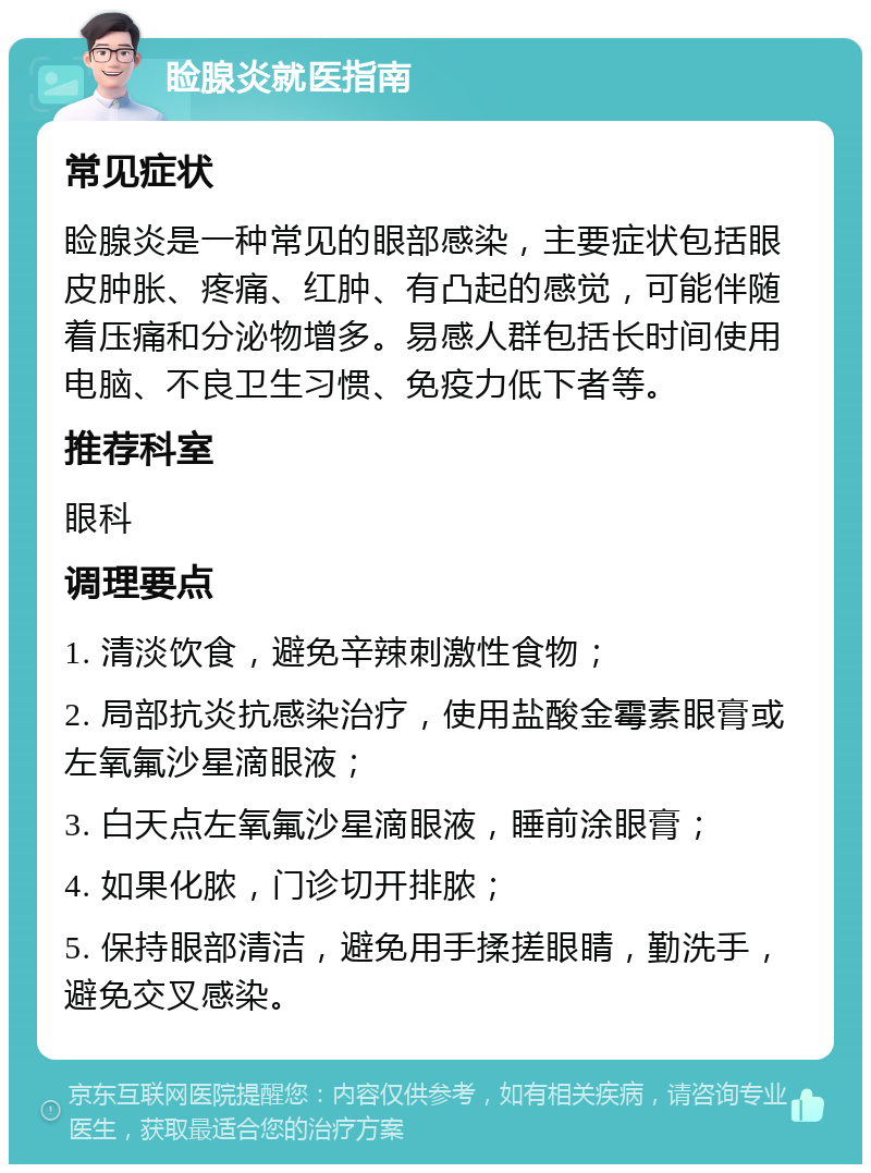 睑腺炎就医指南 常见症状 睑腺炎是一种常见的眼部感染，主要症状包括眼皮肿胀、疼痛、红肿、有凸起的感觉，可能伴随着压痛和分泌物增多。易感人群包括长时间使用电脑、不良卫生习惯、免疫力低下者等。 推荐科室 眼科 调理要点 1. 清淡饮食，避免辛辣刺激性食物； 2. 局部抗炎抗感染治疗，使用盐酸金霉素眼膏或左氧氟沙星滴眼液； 3. 白天点左氧氟沙星滴眼液，睡前涂眼膏； 4. 如果化脓，门诊切开排脓； 5. 保持眼部清洁，避免用手揉搓眼睛，勤洗手，避免交叉感染。