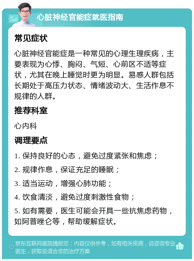 心脏神经官能症就医指南 常见症状 心脏神经官能症是一种常见的心理生理疾病，主要表现为心悸、胸闷、气短、心前区不适等症状，尤其在晚上睡觉时更为明显。易感人群包括长期处于高压力状态、情绪波动大、生活作息不规律的人群。 推荐科室 心内科 调理要点 1. 保持良好的心态，避免过度紧张和焦虑； 2. 规律作息，保证充足的睡眠； 3. 适当运动，增强心肺功能； 4. 饮食清淡，避免过度刺激性食物； 5. 如有需要，医生可能会开具一些抗焦虑药物，如阿普唑仑等，帮助缓解症状。