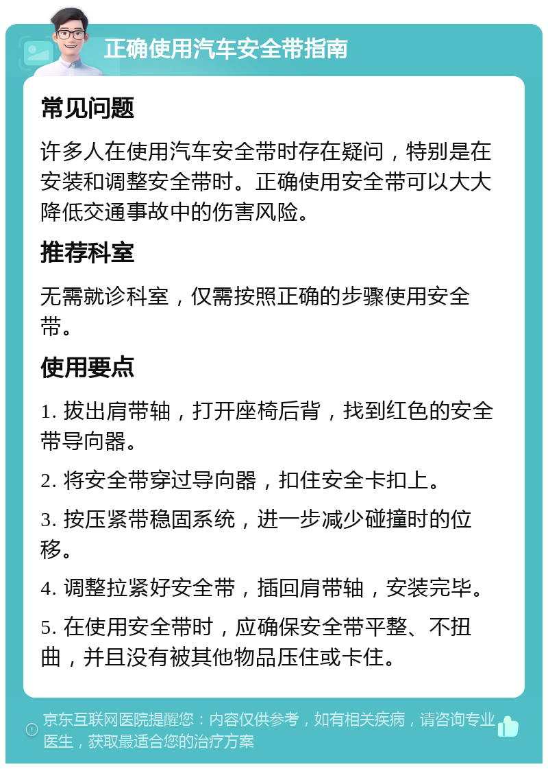 正确使用汽车安全带指南 常见问题 许多人在使用汽车安全带时存在疑问，特别是在安装和调整安全带时。正确使用安全带可以大大降低交通事故中的伤害风险。 推荐科室 无需就诊科室，仅需按照正确的步骤使用安全带。 使用要点 1. 拔出肩带轴，打开座椅后背，找到红色的安全带导向器。 2. 将安全带穿过导向器，扣住安全卡扣上。 3. 按压紧带稳固系统，进一步减少碰撞时的位移。 4. 调整拉紧好安全带，插回肩带轴，安装完毕。 5. 在使用安全带时，应确保安全带平整、不扭曲，并且没有被其他物品压住或卡住。